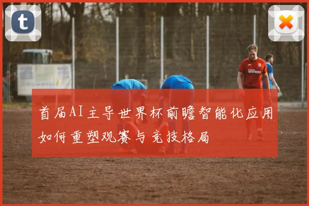 首届AI主导世界杯前瞻智能化应用如何重塑观赛与竞技格局