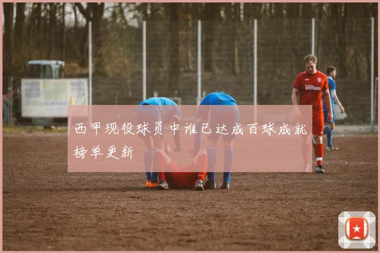 西甲现役球员中谁已达成百球成就榜单更新